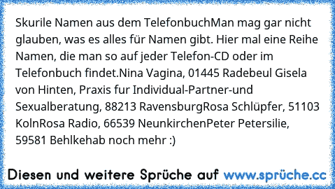 Skurile Namen aus dem Telefonbuch
Man mag gar nicht glauben, was es alles für Namen gibt. Hier mal eine Reihe Namen, die man so auf jeder Telefon-CD oder im Telefonbuch findet.
Nina Vagina, 01445 Radebeul 
Gisela von Hinten, Praxis fur Individual-Partner-und Sexualberatung, 88213 Ravensburg
Rosa Schlüpfer, 51103 Koln
Rosa Radio, 66539 Neunkirchen
Peter Petersilie, 59581 Behlke
hab noch mehr :)