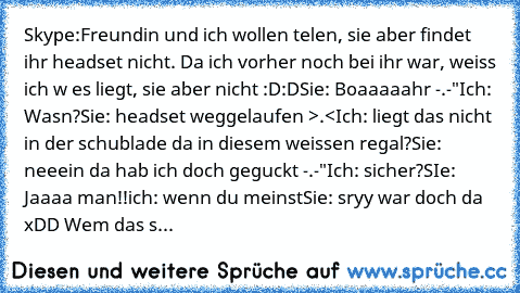 Skype:
Freundin und ich wollen telen, sie aber findet ihr headset nicht. Da ich vorher noch bei ihr war, weiss ich w es liegt, sie aber nicht :D:D
Sie: Boaaaaahr -.-"
Ich: Wasn?
Sie: headset weggelaufen >.<
Ich: liegt das nicht in der schublade da in diesem weissen regal?
Sie: neeein da hab ich doch geguckt -.-"
Ich: sicher?
SIe: Jaaaa man!!
ich: wenn du meinst
Sie: sryy war doch da xDD 
Wem da...