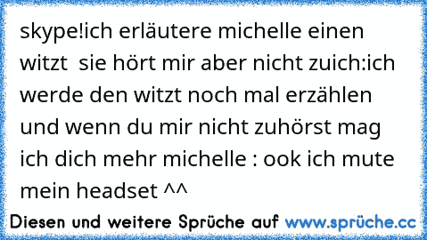 skype!
ich erläutere michelle einen witzt  sie hört mir aber nicht zu
ich:ich werde den witzt noch mal erzählen und wenn du mir nicht zuhörst mag ich dich mehr 
michelle : ook ich mute mein headset ^^