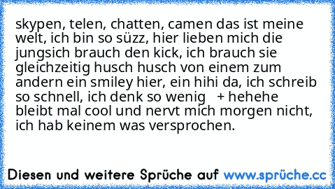 skypen, telen, chatten, camen das ist meine welt, ich bin so süzz, hier lieben mich die jungs…ich brauch den kick, ich brauch sie gleichzeitig… husch husch von einem zum andern… ein smiley hier, ein hihi da, ich schreib so schnell, ich denk so wenig   + hehehe bleibt mal cool und nervt mich morgen nicht, ich hab keinem was versprochen.