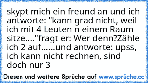 skypt mich ein freund an und ich antworte: "kann grad nicht, weil ich mit 4 Leuten n einem Raum sitze...."
fragt er: Wer denn?
Zähle ich 2 auf......und antworte: upss, ich kann nicht rechnen, sind doch nur 3