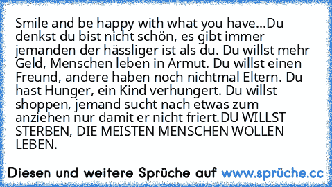 Smile and be happy with what you have...
Du denkst du bist nicht schön, es gibt immer jemanden der hässliger ist als du. Du willst mehr Geld, Menschen leben in Armut. Du willst einen Freund, andere haben noch nichtmal Eltern. Du hast Hunger, ein Kind verhungert. Du willst shoppen, jemand sucht nach etwas zum anziehen nur damit er nicht friert.DU WILLST STERBEN, DIE MEISTEN MENSCHEN WOLLEN LEBEN.