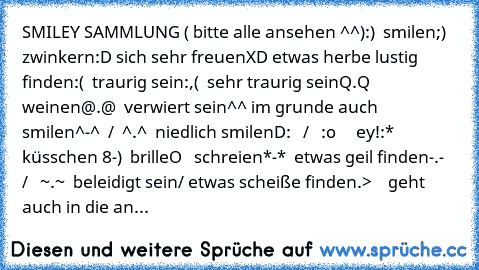 SMILEY SAMMLUNG ( bitte alle ansehen ^^)
:)  smilen
;)  zwinkern
:D sich sehr freuen
XD etwas herbe lustig finden
:(  traurig sein
:,(  sehr traurig sein
Q.Q weinen
@.@  verwiert sein
^^ im grunde auch smilen
^-^  /  ^.^  niedlich smilen
D:   /   :o     ey!
:*   küsschen
 8-)  brille
°O°   schreien
*-*  etwas geil finden
-.-   /   ~.~  beleidigt sein/ etwas scheiße finden
.>    geht auch in die...