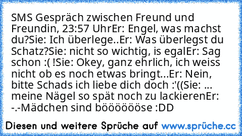 SMS Gespräch zwischen Freund und Freundin, 23:57 Uhr
Er: Engel, was machst du?
Sie: Ich überlege..
Er: Was überlegst du Schatz?
Sie: nicht so wichtig, is egal
Er: Sag schon :( !
Sie: Okey, ganz ehrlich, ich weiss nicht ob es noch etwas bringt...
Er: Nein, bitte Schads ich liebe dich doch :'((
Sie: ... meine Nägel so spät noch zu lackieren
Er: -.-
Mädchen sind bööööööse :DD