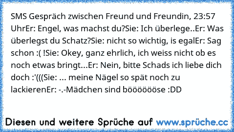 SMS Gespräch zwischen Freund und Freundin, 23:57 Uhr
Er: Engel, was machst du?
Sie: Ich überlege..
Er: Was überlegst du Schatz?
Sie: nicht so wichtig, is egal
Er: Sag schon :( !
Sie: Okey, ganz ehrlich, ich weiss nicht ob es noch etwas bringt...
Er: Nein, bitte Schads ich liebe dich doch :'(((
Sie: ... meine Nägel so spät noch zu lackieren
Er: -.-
Mädchen sind bööööööse :DD