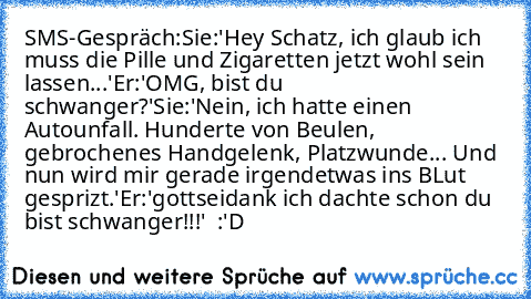 SMS-Gespräch:
Sie:'Hey Schatz, ich glaub ich muss die Pille und Zigaretten jetzt wohl sein lassen...'
Er:'OMG, bist du schwanger?'
Sie:'Nein, ich hatte einen Autounfall. Hunderte von Beulen, gebrochenes Handgelenk, Platzwunde... Und nun wird mir gerade irgendetwas ins BLut gesprizt.'
Er:'gottseidank ich dachte schon du bist schwanger!!!'  
:'D