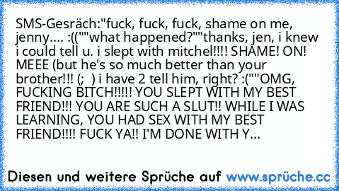 SMS-Gesräch:
"fuck, fuck, fuck, shame on me, jenny.... :(("
"what happened?"
"thanks, jen, i knew i could tell u. i slept with mitchel!!!! SHAME! ON! MEEE (but he's so much better than your brother!!! (;  ) i have 2 tell him, right? :("
"OMG, FUCKING BITCH!!!!! YOU SLEPT WITH MY BEST FRIEND!!! YOU ARE SUCH A SLUT!! WHILE I WAS LEARNING, YOU HAD SEX WITH MY BEST FRIEND!!!! FUCK YA!! I'M DONE WIT...