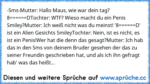 -Sms-
Mutter: Hallo Maus, wie war dein tag? 8======D
Tochter: WTF? Wieso macht du ein Penis Smiley?
Mutter: Ich weiß nicht was du meinst!
 '8======D'  ist ein Alien Gesichts Smiley
Tochter: Nein, ist es nicht, es ist ein Penis!
Wer hat die denn das gesagt?
Mutter: Ich hab das in den Sms von deinem Bruder gesehen der das zu seiner Freundin geschrieben hat, und als ich ihn gefragt hab' was das heißt...