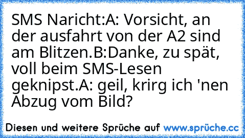 SMS Naricht:
A: Vorsicht, an der ausfahrt von der A2 sind am Blitzen.
B:Danke, zu spät, voll beim SMS-Lesen geknipst.
A: geil, krirg ich 'nen Abzug vom Bild?