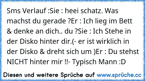 Sms Verlauf :
Sie : heei schatz. Was machst du gerade ?
Er : Ich lieg im Bett & denke an dich.. du ?
Sie : Ich Stehe in der Disko hinter dir.
(- er ist wirklich in der Disko & dreht sich um )
Er : Du stehst NICHT hinter mir !!
- Typisch Mann :D