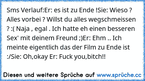 Sms Verlauf:
Er: es ist zu Ende !
Sie: Wieso ? Alles vorbei ? Willst du alles wegschmeissen ? :( Naja , egal . Ich hatte eh einen besseren Sex' mit deinem Freund ;)
Er: Ehm .. Ich meinte eigentlich das der Film zu Ende ist :/
Sie: Oh,okay ♥
Er: Fuck you,bitch!!