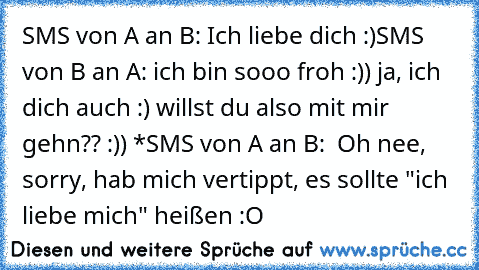 SMS von A an B: Ich liebe dich :)
SMS von B an A: ich bin sooo froh :)) ja, ich dich auch :) willst du also mit mir gehn?? :)) *
SMS von A an B:  Oh nee, sorry, hab mich vertippt, es sollte "ich liebe mich" heißen :O