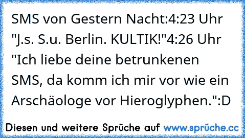 SMS von Gestern Nacht:
4:23 Uhr "J.s. S.u. Berlin. KULTIK!"
4:26 Uhr "Ich liebe deine betrunkenen SMS, da komm ich mir vor wie ein Arschäologe vor Hieroglyphen."
:D