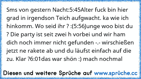 Sms von gestern Nacht:
5:45
Alter fuck bin hier grad in irgendson Teich aufgwacht. ka wie ich hinkomm. Wo seid ihr ? :(
5:56
Junge woo bist du ? Die party ist seit zwei h vorbei und wir ham dich noch immer nicht gefunden -.- wir
schießen jetzt ne rakete ab und du läufst einfach auf die zu. Klar ?
6:01
das war shön :) mach nochmal