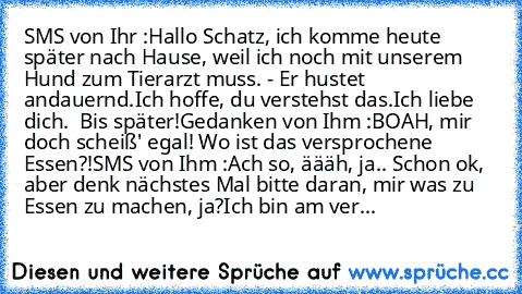 SMS von Ihr :
Hallo Schatz, ich komme heute später nach Hause, weil ich noch mit unserem Hund zum Tierarzt muss. - Er hustet andauernd.
Ich hoffe, du verstehst das.
Ich liebe dich. ♥ Bis später!
Gedanken von Ihm :
BOAH, mir doch scheiß' egal! Wo ist das versprochene Essen?!
SMS von Ihm :
Ach so, äääh, ja.. Schon ok, aber denk nächstes Mal bitte daran, mir was zu Essen zu machen, ja?
Ich bin am ...