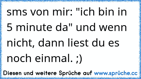 sms von mir: "ich bin in 5 minute da" und wenn nicht, dann liest du es noch einmal. ;)