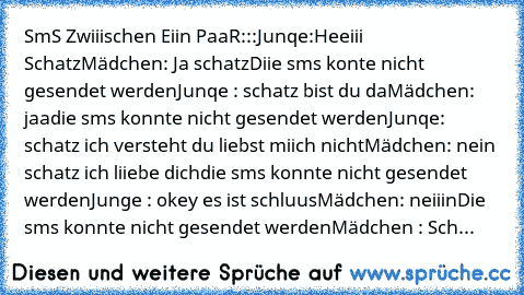 SmS Zwiiischen Eiin PaaR:::
Junqe:Heeiii Schatz
Mädchen: Ja schatz
Diie sms konte nicht gesendet werden
Junqe : schatz bist du da
Mädchen: jaa
die sms konnte nicht gesendet werden
Junqe: schatz ich versteht du liebst miich nicht
Mädchen: nein schatz ich liiebe dich
die sms konnte nicht gesendet werden
Junge : okey es ist schluus
Mädchen: neiiin
Die sms konnte nicht gesendet werden
Mädchen : Sch...