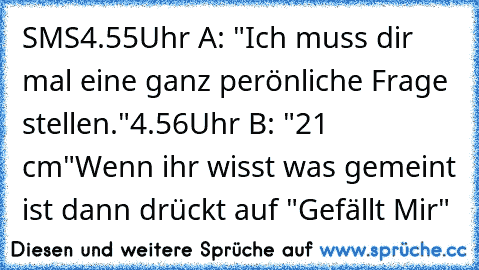 SMS
4.55Uhr A: "Ich muss dir mal eine ganz perönliche Frage stellen."
4.56Uhr B: "21 cm"
Wenn ihr wisst was gemeint ist dann drückt auf "Gefällt Mir"