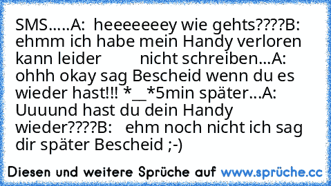 SMS.....
A:  heeeeeeey wie gehts????
B:  ehmm ich habe mein Handy verloren kann leider         nicht schreiben...
A:  ohhh okay sag Bescheid wenn du es wieder hast!!! *__*
5min später...
A:   Uuuund hast du dein Handy wieder????
B:   ehm noch nicht ich sag dir später Bescheid ;-)