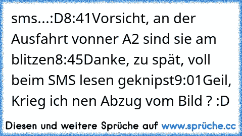 sms...:D
8:41
Vorsicht, an der Ausfahrt vonner A2 sind sie am blitzen
8:45
Danke, zu spät, voll beim SMS lesen geknipst
9:01
Geil, Krieg ich nen Abzug vom Bild ? :D