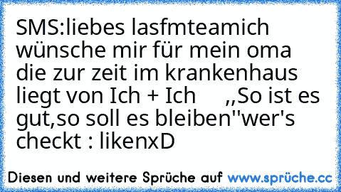 SMS:
liebes lasfmteam
ich wünsche mir für mein oma die zur zeit im krankenhaus liegt von Ich + Ich     ,,So ist es gut,so soll es bleiben''
wer's checkt : liken
xD