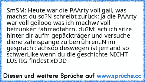 SmS
M: Heute war die PAArty voll gail, was machst du so?
N schreibt zurück: ja die PAArty war voll geilooo was ich machw? voll betrunken fahrradfahrn. du?
M: ach ich sitze hinter dir aufm gepäckträger und versuche diene zahnspange zu berrühren..
N im gespräch : achsoo deswegen ist jemand so schwer
Like wenn du die geschichte NICHT LUSTIG findest xDDD