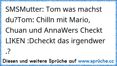 SMS
Mutter: Tom was machst du?
Tom: Chilln mit Mario, Chuan und Anna
Wers Checkt LIKEN :D
checkt das irgendwer .?