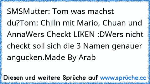 SMS
Mutter: Tom was machst du?
Tom: Chilln mit Mario, Chuan und Anna
Wers Checkt LIKEN :D
Wers nicht checkt soll sich die 3 Namen genauer angucken.
Made By Arab