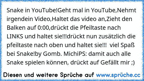 Snake in YouTube!
Geht mal in YouTube,
Nehmt irgendein Video,
Haltet das video an,
Zieht den Balken auf 0:00,
drückt die Pfeiltaste nach LINKS und haltet sie!!!
drückt nun zusätzlich die pfeiltaste nach oben und haltet sie!!!  viel Spaß bei Snake!
by Gomb. Michi
PS: damit auch alle Snake spielen können, drückt auf Gefällt mir ;)