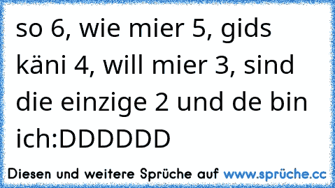 so 6, wie mier 5, gids käni 4, will mier 3, sind die einzige 2 und de bin ich:DDDDDD