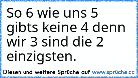 So 6 wie uns 5 gibts keine 4 denn wir 3 sind die 2 einzigsten.