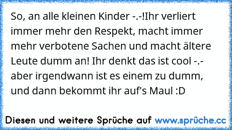 So, an alle kleinen Kinder -.-!
Ihr verliert immer mehr den Respekt, macht immer mehr verbotene Sachen und macht ältere Leute dumm an! Ihr denkt das ist cool -.- aber irgendwann ist es einem zu dumm, und dann bekommt ihr auf's Maul :D