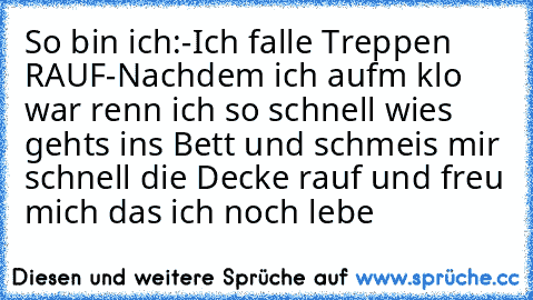 So bin ich:
-Ich falle Treppen RAUF
-Nachdem ich aufm klo war renn ich so schnell wies gehts ins Bett und schmeis mir schnell die Decke rauf und freu mich das ich noch lebe