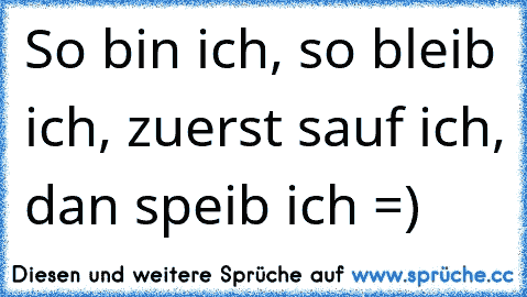 So bin ich, so bleib ich, zuerst sauf ich, dan speib ich =)