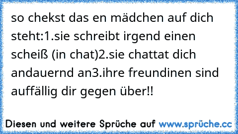 so chekst das en mädchen auf dich steht:
1.sie schreibt irgend einen scheiß (in chat)
2.sie chattat dich andauernd an
3.ihre freundinen sind auffällig dir gegen über!!