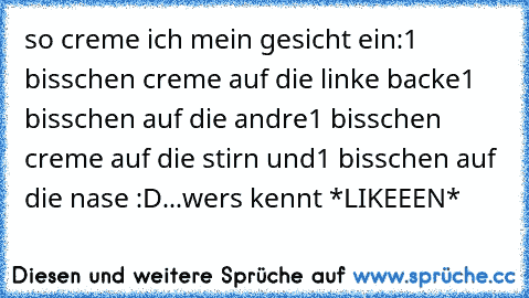 so creme ich mein gesicht ein:
1 bisschen creme auf die linke backe
1 bisschen auf die andre
1 bisschen creme auf die stirn und
1 bisschen auf die nase :D
...wers kennt *LIKEEEN*