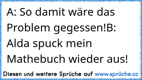 A: So damit wäre das Problem gegessen!
B: Alda spuck mein Mathebuch wieder aus!