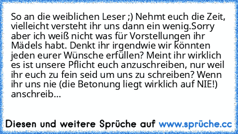 So an die weiblichen Leser ;) Nehmt euch die Zeit, vielleicht versteht ihr uns dann ein wenig.
Sorry aber ich weiß nicht was für Vorstellungen ihr Mädels habt. Denkt ihr irgendwie wir könnten jeden eurer Wünsche erfüllen? Meint ihr wirklich es ist unsere Pflicht euch anzuschreiben, nur weil ihr euch zu fein seid um uns zu schreiben? Wenn ihr uns nie (die Betonung liegt wirklich auf NIE!) anschr...