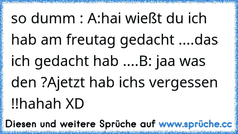 so dumm : A:hai wießt du ich hab am freutag gedacht ....das ich gedacht hab ....
B: jaa was den ?
Ajetzt hab ichs vergessen !!hahah XD