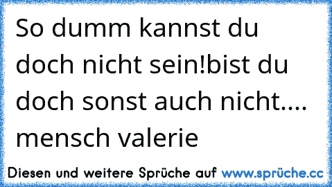 So dumm kannst du doch nicht sein!
bist du doch sonst auch nicht.... mensch valerie