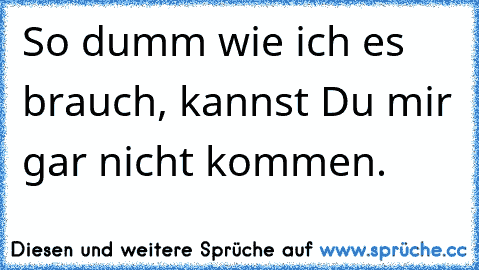 So dumm wie ich es brauch, kannst Du mir gar nicht kommen.