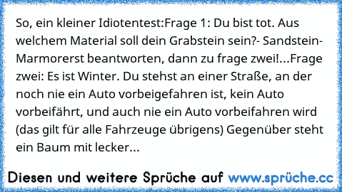 So, ein kleiner Idiotentest:
Frage 1: Du bist tot. Aus welchem Material soll dein Grabstein sein?
- Sandstein
- Marmor
erst beantworten, dann zu frage zwei!
...
Frage zwei: Es ist Winter. Du stehst an einer Straße, an der noch nie ein Auto vorbeigefahren ist, kein Auto vorbeifährt, und auch nie ein Auto vorbeifahren wird (das gilt für alle Fahrzeuge übrigens) Gegenüber steht ein Baum mit lecker...