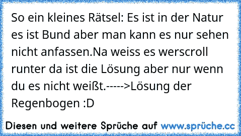 So ein kleines Rätsel: Es ist in der Natur es ist Bund aber man kann es nur sehen nicht anfassen.
Na weiss es wer
scroll runter da ist die Lösung aber nur wenn du es nicht weißt.
----->Lösung der Regenbogen :D