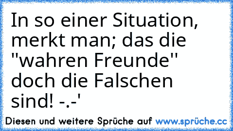 In so einer Situation, merkt man; das die ''wahren Freunde'' doch die Falschen sind! -.-'