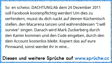 So  en scheiss :D
ACHTUNG:
Ab dem 24 Dezember 2011 soll Facebook kostenpflichtig werden! Um dies zu verhindern, musst du dich nackt auf deinen Küchentisch stellen, den Macarena tanzen und währenddessen "I will survive" singen. Danach wird Mark Zuckerberg durch den Kamin kommen und den Code eingeben, durch den dein Account kostenlos bleibt. Kopiert das auf eure Pinnwand, sonst werdet ihr in eine En...