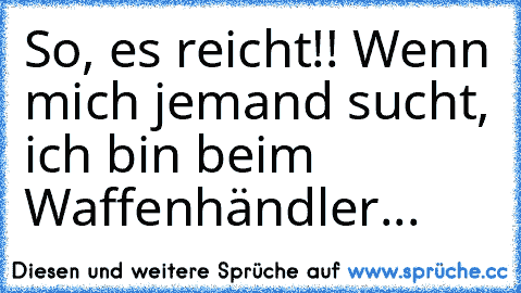 So, es reicht!! Wenn mich jemand sucht, ich bin beim Waffenhändler...