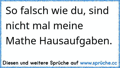 So falsch wie du, sind nicht mal meine Mathe Hausaufgaben.