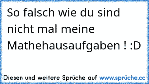 So falsch wie du sind nicht mal meine Mathehausaufgaben ! :D