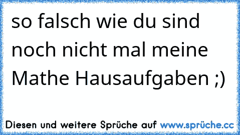 so falsch wie du sind noch nicht mal meine Mathe Hausaufgaben ;)