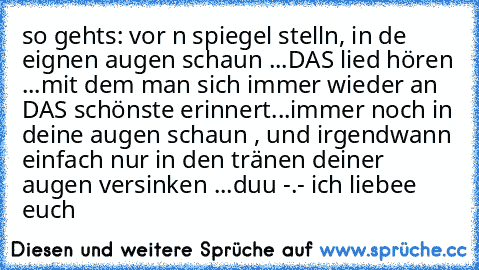 so gehts: vor n spiegel stelln, in de eignen augen schaun ...DAS lied hören ...mit dem man sich immer wieder an DAS schönste erinnert...immer noch in deine augen schaun , und irgendwann einfach nur in den tränen deiner augen versinken ...duu -.- ich liebee euch ♥ ♥ ♥